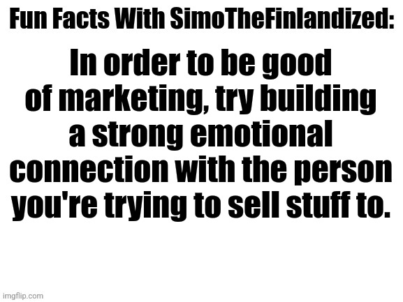 Fun Facts With SimoTheFinlandized #002: Marketing Tricks | In order to be good of marketing, try building a strong emotional connection with the person you're trying to sell stuff to. | image tagged in fun facts with simothefinlandized,marketing | made w/ Imgflip meme maker