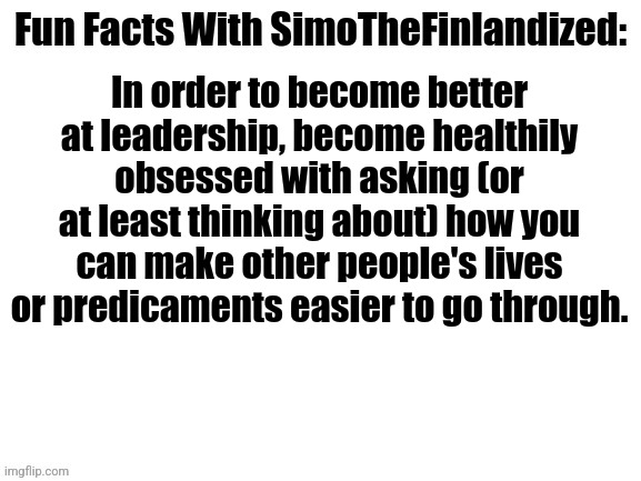 Fun Facts With SimoTheFinlandized #003: Leadership | In order to become better at leadership, become healthily obsessed with asking (or at least thinking about) how you can make other people's lives or predicaments easier to go through. | image tagged in fun facts with simothefinlandized,leadership | made w/ Imgflip meme maker