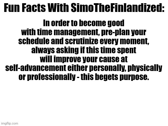Fun Facts With SimoTheFinlandized #004: Time Management | In order to become good with time management, pre-plan your schedule and scrutinize every moment, always asking if this time spent will improve your cause at self-advancement either personally, physically or professionally - this begets purpose. | image tagged in fun facts with simothefinlandized,time management | made w/ Imgflip meme maker