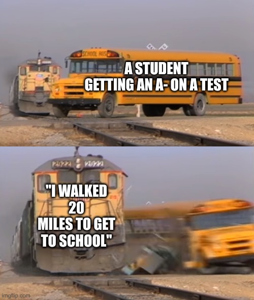 A train hitting a school bus | A STUDENT GETTING AN A- ON A TEST; "I WALKED 20 MILES TO GET TO SCHOOL" | image tagged in a train hitting a school bus | made w/ Imgflip meme maker