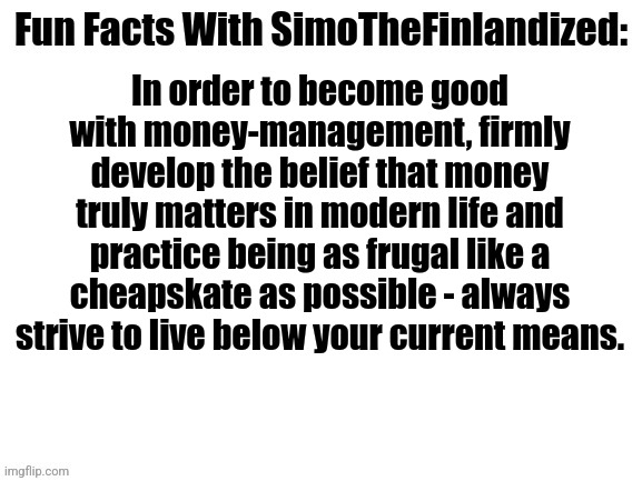 Fun Facts With SimoTheFinlandized #006: Money Management | In order to become good with money-management, firmly develop the belief that money truly matters in modern life and practice being as frugal like a cheapskate as possible - always strive to live below your current means. | image tagged in fun facts with simothefinlandized,money management | made w/ Imgflip meme maker