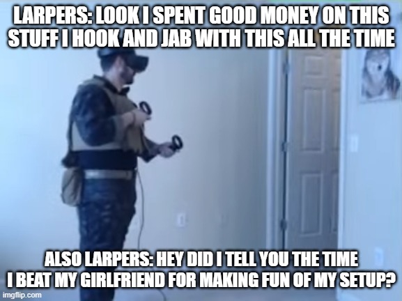 Larping GF Beater | LARPERS: LOOK I SPENT GOOD MONEY ON THIS STUFF I HOOK AND JAB WITH THIS ALL THE TIME; ALSO LARPERS: HEY DID I TELL YOU THE TIME I BEAT MY GIRLFRIEND FOR MAKING FUN OF MY SETUP? | image tagged in larp,larping,military | made w/ Imgflip meme maker