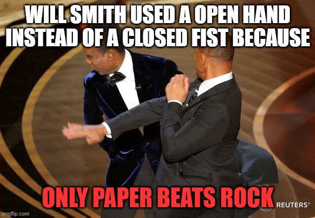 Will Smith slapping Chris Rock | WILL SMITH USED A OPEN HAND INSTEAD OF A CLOSED FIST BECAUSE; ONLY PAPER BEATS ROCK | image tagged in will smith punching chris rock,funny memes,will smith,chris rock,comedy,funny | made w/ Imgflip meme maker