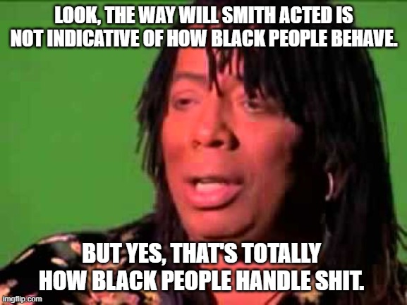 I hear this a lot. | LOOK, THE WAY WILL SMITH ACTED IS NOT INDICATIVE OF HOW BLACK PEOPLE BEHAVE. BUT YES, THAT'S TOTALLY HOW BLACK PEOPLE HANDLE SHIT. | image tagged in rick james,will smith oscar slap | made w/ Imgflip meme maker