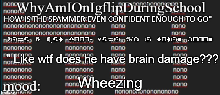 e | HOW IS THE SPAMMER EVEN CONFIDENT ENOUGH TO GO"; Haha I eat doors Haha I'm a total moron; " Like wtf does he have brain damage??? Wheezing | image tagged in whyamionimgflipduringschool | made w/ Imgflip meme maker