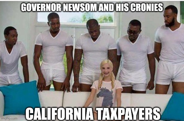 CA Taxpayers | GOVERNOR NEWSOM AND HIS CRONIES; CALIFORNIA TAXPAYERS | image tagged in gangbang,california,governor,democrats,taxes | made w/ Imgflip meme maker