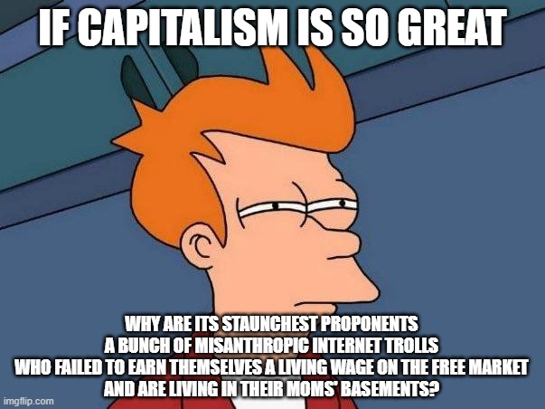 It's Like Stockholm Syndrome For An Economic Ideology | IF CAPITALISM IS SO GREAT; WHY ARE ITS STAUNCHEST PROPONENTS
A BUNCH OF MISANTHROPIC INTERNET TROLLS
WHO FAILED TO EARN THEMSELVES A LIVING WAGE ON THE FREE MARKET
AND ARE LIVING IN THEIR MOMS' BASEMENTS? | image tagged in confused fry,capitalism,internet trolls,economics,free market,brainwashed | made w/ Imgflip meme maker