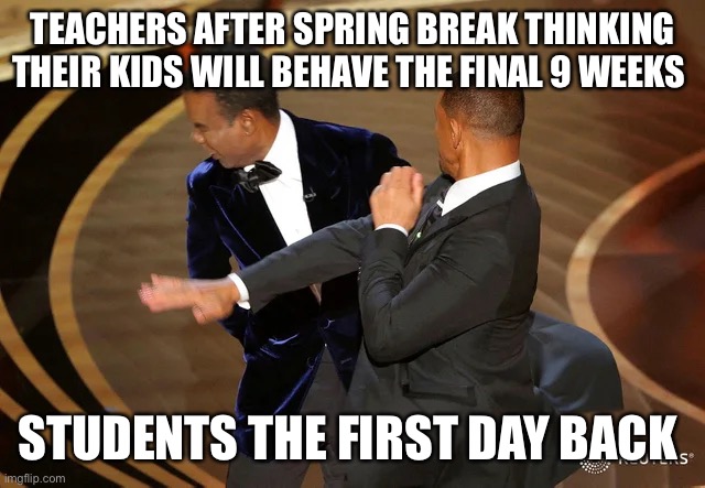 Teacher meme | TEACHERS AFTER SPRING BREAK THINKING THEIR KIDS WILL BEHAVE THE FINAL 9 WEEKS; STUDENTS THE FIRST DAY BACK | image tagged in will smith punching chris rock | made w/ Imgflip meme maker