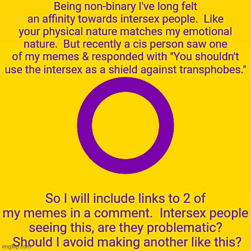 Apologies if they are offensive. | Being non-binary I've long felt an affinity towards intersex people.  Like your physical nature matches my emotional nature.  But recently a cis person saw one of my memes & responded with "You shouldn't use the intersex as a shield against transphobes."; So I will include links to 2 of my memes in a comment.  Intersex people seeing this, are they problematic?  Should I avoid making another like this? | image tagged in intersex flag,it's time to start asking yourself the big questions meme | made w/ Imgflip meme maker