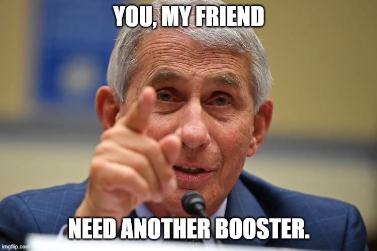 Tony Fauci | YOU, MY FRIEND; NEED ANOTHER BOOSTER. | image tagged in dr fauci,fauci,covid | made w/ Imgflip meme maker