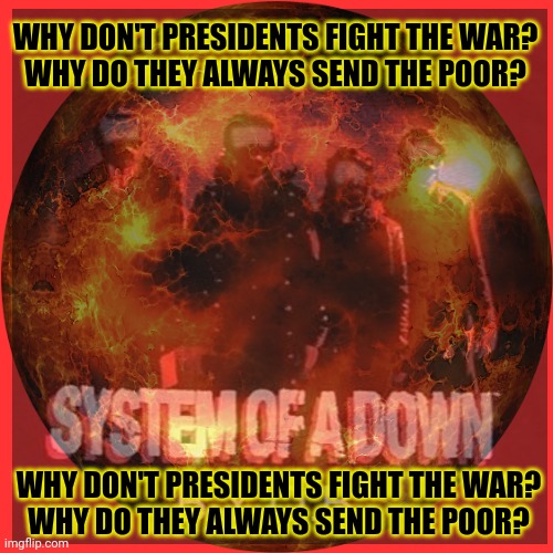 SOAD | WHY DON'T PRESIDENTS FIGHT THE WAR?
WHY DO THEY ALWAYS SEND THE POOR? WHY DON'T PRESIDENTS FIGHT THE WAR?
WHY DO THEY ALWAYS SEND THE POOR? | image tagged in soad,heavy metal,war,bring your own bomb | made w/ Imgflip meme maker