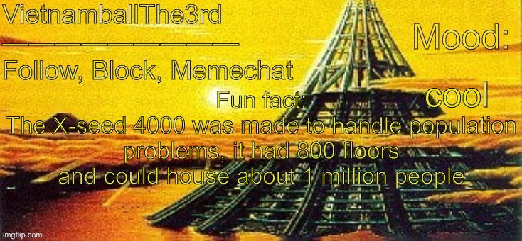 idk | cool; Fun fact:
The X-seed 4000 was made to handle population problems, it had 800 floors and could house about 1 million people | image tagged in vietnamball s x-seed 4000 temp | made w/ Imgflip meme maker