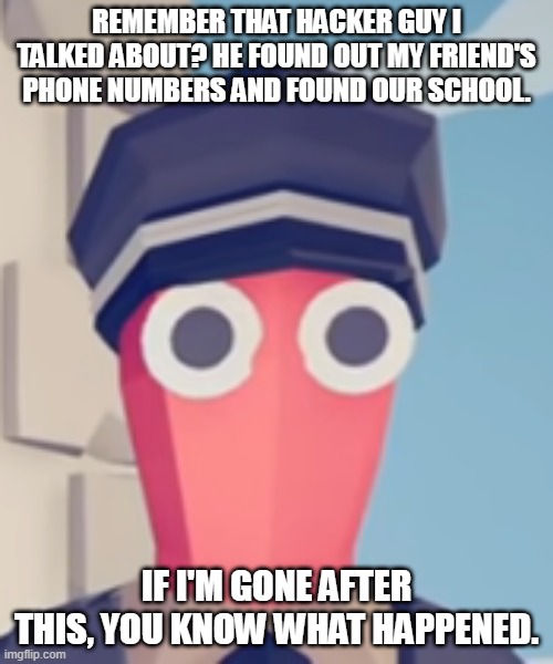 TABS Stare | REMEMBER THAT HACKER GUY I TALKED ABOUT? HE FOUND OUT MY FRIEND'S PHONE NUMBERS AND FOUND OUR SCHOOL. IF I'M GONE AFTER THIS, YOU KNOW WHAT HAPPENED. | image tagged in tabs stare | made w/ Imgflip meme maker