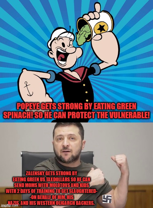 EZ 2 get strong when Azov's been attacking Jews, Romanians, LGBT, Women's rights groups, & Donbass. | POPEYE GETS STRONG BY EATING GREEN SPINACH! SO HE CAN PROTECT THE VULNERABLE! ZALENSKY GETS STRONG BY EATING GREEN US TAXDOLLARS SO HE CAN SEND MOMS WITH MOLOTOVS AND KIDS WITH 2 DAYS OF TRAINING TO GET SLAUGHTERED-
-ON BEHALF OF HIM, HIS NAZIS, AND HIS WESTERN OLIGARCH BACKERS. | image tagged in popeye,zelensky,ukraine,neo-nazis,scumbag government,russians | made w/ Imgflip meme maker
