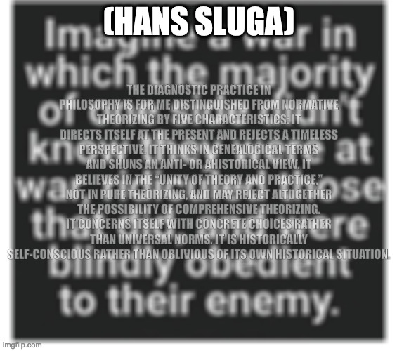 hans sluga on the diagnostic turn | THE DIAGNOSTIC PRACTICE IN PHILOSOPHY IS FOR ME DISTINGUISHED FROM NORMATIVE THEORIZING BY FIVE CHARACTERISTICS: IT DIRECTS ITSELF AT THE PRESENT AND REJECTS A TIMELESS PERSPECTIVE. IT THINKS IN GENEALOGICAL TERMS AND SHUNS AN ANTI- OR AHISTORICAL VIEW. IT BELIEVES IN THE “UNITY OF THEORY AND PRACTICE,” NOT IN PURE THEORIZING, AND MAY REJECT ALTOGETHER THE POSSIBILITY OF COMPREHENSIVE THEORIZING. IT CONCERNS ITSELF WITH CONCRETE CHOICES RATHER THAN UNIVERSAL NORMS. IT IS HISTORICALLY SELF-CONSCIOUS RATHER THAN OBLIVIOUS OF ITS OWN HISTORICAL SITUATION. (HANS SLUGA) | image tagged in hans sluga,diagnostic turn | made w/ Imgflip meme maker