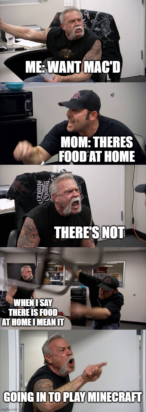 American Chopper Argument | ME: WANT MAC'D; MOM: THERES FOOD AT HOME; THERE'S NOT; WHEN I SAY THERE IS FOOD AT HOME I MEAN IT; GOING IN TO PLAY MINECRAFT | image tagged in memes,american chopper argument | made w/ Imgflip meme maker