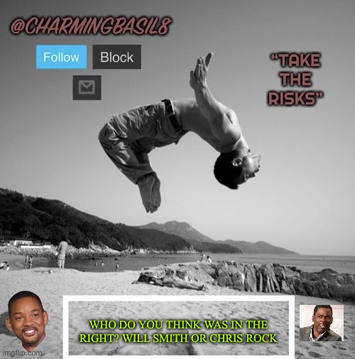 I’m personally on Will’s side but find it all funny | WHO DO YOU THINK WAS IN THE RIGHT? WILL SMITH OR CHRIS ROCK | image tagged in charmingbasil8 take risks template,will smith punching chris rock,funny,who was right,who was wrong | made w/ Imgflip meme maker