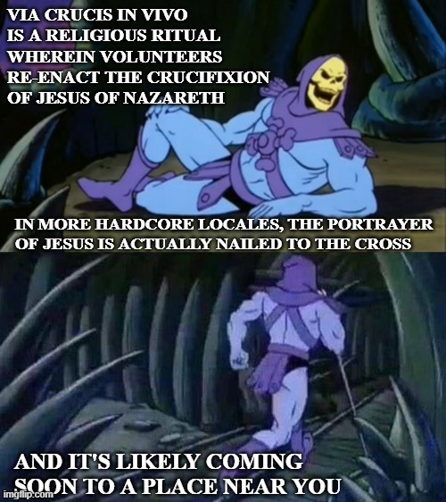 Skeletor disturbing facts | VIA CRUCIS IN VIVO IS A RELIGIOUS RITUAL WHEREIN VOLUNTEERS RE-ENACT THE CRUCIFIXION OF JESUS OF NAZARETH; IN MORE HARDCORE LOCALES, THE PORTRAYER OF JESUS IS ACTUALLY NAILED TO THE CROSS; AND IT'S LIKELY COMING SOON TO A PLACE NEAR YOU | image tagged in skeletor disturbing facts | made w/ Imgflip meme maker