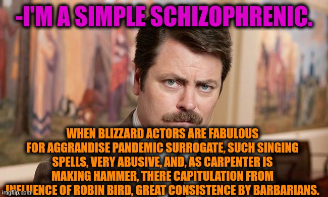 -As it keeps going. | -I'M A SIMPLE SCHIZOPHRENIC. WHEN BLIZZARD ACTORS ARE FABULOUS FOR AGGRANDISE PANDEMIC SURROGATE, SUCH SINGING SPELLS, VERY ABUSIVE, AND, AS CARPENTER IS MAKING HAMMER, THERE CAPITULATION FROM INFLUENCE OF ROBIN BIRD, GREAT CONSISTENCE BY BARBARIANS. | image tagged in i'm a simple man,ron swanson,schizophrenia,mental health,funny texts,freedom of speech | made w/ Imgflip meme maker