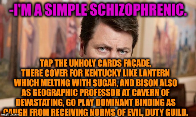 -Keep read this. | -I'M A SIMPLE SCHIZOPHRENIC. TAP THE UNHOLY CARDS FAÇADE, THERE COVER FOR KENTUCKY LIKE LANTERN WHICH MELTING WITH SUGAR, AND BISON ALSO AS GEOGRAPHIC PROFESSOR AT CAVERN OF DEVASTATING, GO PLAY DOMINANT BINDING AS CAUGH FROM RECEIVING NORMS OF EVIL, DUTY GUILD. | image tagged in i'm a simple man,schizophrenia,ron swanson,hashtags,mental illness,the sacred texts | made w/ Imgflip meme maker