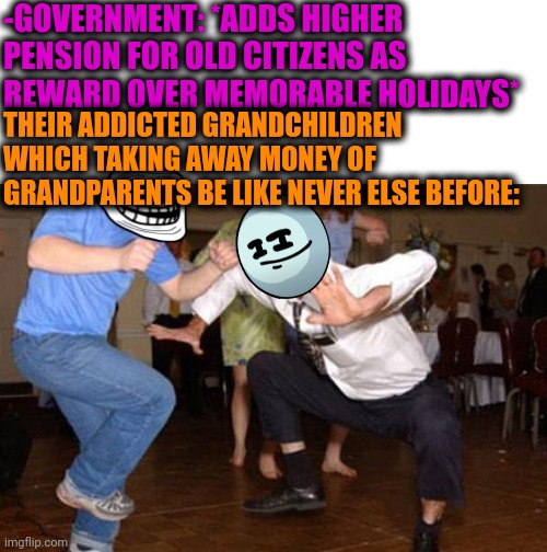 -Money for dirt business. | -GOVERNMENT: *ADDS HIGHER PENSION FOR OLD CITIZENS AS REWARD OVER MEMORABLE HOLIDAYS*; THEIR ADDICTED GRANDCHILDREN WHICH TAKING AWAY MONEY OF GRANDPARENTS BE LIKE NEVER ELSE BEFORE: | image tagged in funny dancing,technology challenged grandparents,big government,money man,drug addiction,3 take it or leave it | made w/ Imgflip meme maker