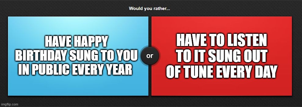 Would you rather | HAVE TO LISTEN TO IT SUNG OUT OF TUNE EVERY DAY; HAVE HAPPY BIRTHDAY SUNG TO YOU IN PUBLIC EVERY YEAR | image tagged in would you rather | made w/ Imgflip meme maker