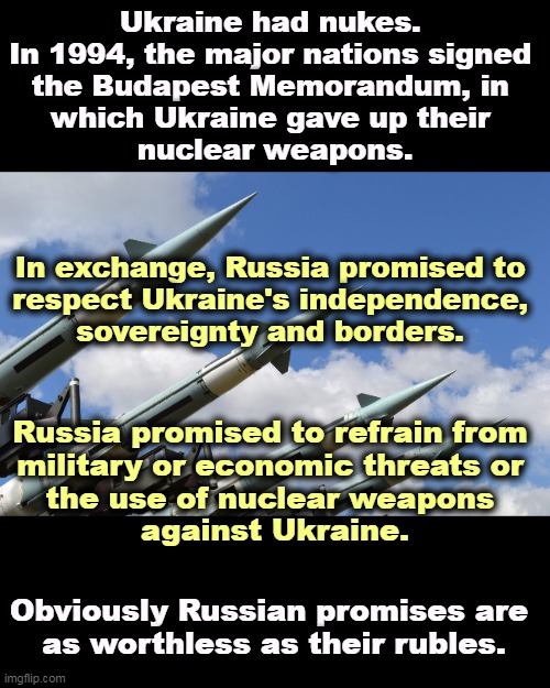 Ukraine had nukes. 
In 1994, the major nations signed 
the Budapest Memorandum, in 
which Ukraine gave up their 
nuclear weapons. In exchange, Russia promised to 
respect Ukraine's independence, 
sovereignty and borders. Russia promised to refrain from 
military or economic threats or 
the use of nuclear weapons 
against Ukraine. Obviously Russian promises are 
as worthless as their rubles. | image tagged in russia,promises,worthless,nuclear,threats,ukraine | made w/ Imgflip meme maker