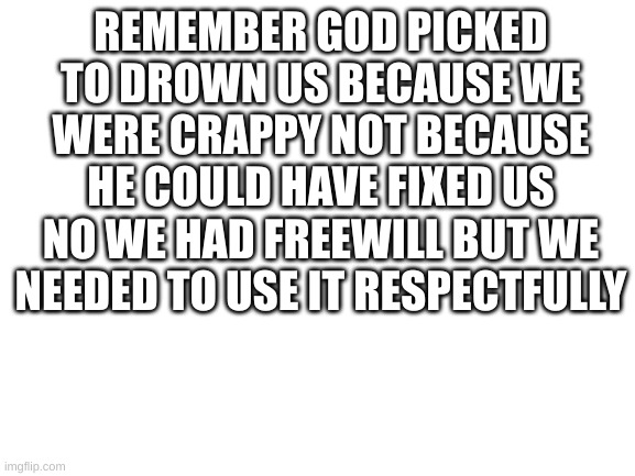 Blank White Template | REMEMBER GOD PICKED TO DROWN US BECAUSE WE WERE CRAPPY NOT BECAUSE HE COULD HAVE FIXED US NO WE HAD FREEWILL BUT WE NEEDED TO USE IT RESPECTFULLY | image tagged in blank white template | made w/ Imgflip meme maker