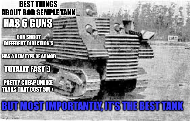 This is why Bob Semple Tank is the best WW2 Tank | BEST THINGS ABOUT BOB SEMPLE TANK; HAS 6 GUNS; CAN SHOOT DIFFERENT DIRECTION'S; HAS A NEW TYPE OF ARMOR; TOTALLY FAST :); PRETTY CHEAP UNLIKE TANKS THAT COST 5M +; BUT MOST IMPORTANTLY, IT'S THE BEST TANK | image tagged in bob semple tank | made w/ Imgflip meme maker