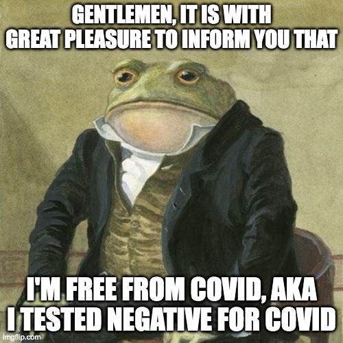 Gentlemen, it is with great pleasure to inform you that | GENTLEMEN, IT IS WITH GREAT PLEASURE TO INFORM YOU THAT; I'M FREE FROM COVID, AKA I TESTED NEGATIVE FOR COVID | image tagged in gentlemen it is with great pleasure to inform you that | made w/ Imgflip meme maker