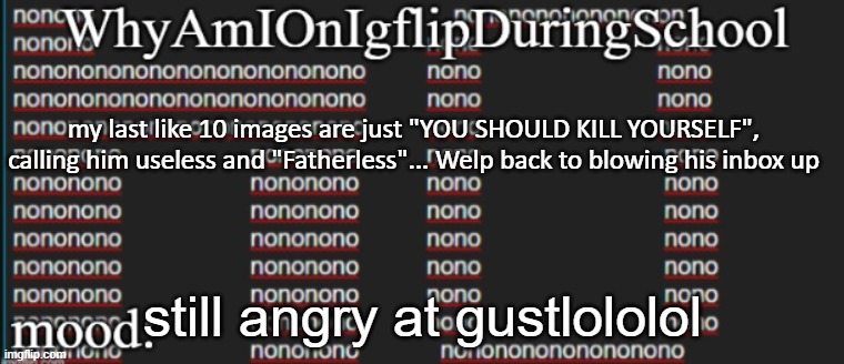 e | my last like 10 images are just "YOU SHOULD KILL YOURSELF", calling him useless and "Fatherless"... Welp back to blowing his inbox up; still angry at gustlololol | image tagged in whyamionimgflipduringschool | made w/ Imgflip meme maker