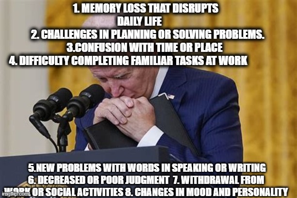 You don't have to be a doctor.....To know someone needs to see a Doctor | 1. MEMORY LOSS THAT DISRUPTS DAILY LIFE      
  2. CHALLENGES IN PLANNING OR SOLVING PROBLEMS.   3.CONFUSION WITH TIME OR PLACE   
 4. DIFFICULTY COMPLETING FAMILIAR TASKS AT WORK; 5.NEW PROBLEMS WITH WORDS IN SPEAKING OR WRITING 6. DECREASED OR POOR JUDGMENT  7. WITHDRAWAL FROM WORK OR SOCIAL ACTIVITIES 8. CHANGES IN MOOD AND PERSONALITY | image tagged in crying,sad joe biden,democrats,dementia,incompetence | made w/ Imgflip meme maker