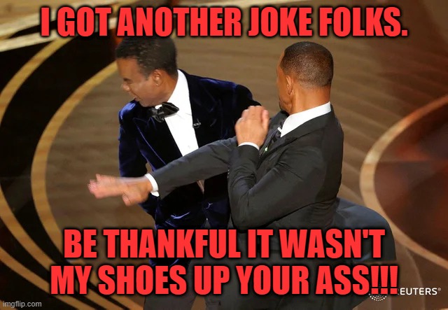 Will Smith punching Chris Rock | I GOT ANOTHER JOKE FOLKS. BE THANKFUL IT WASN'T MY SHOES UP YOUR ASS!!! | image tagged in will smith punching chris rock | made w/ Imgflip meme maker