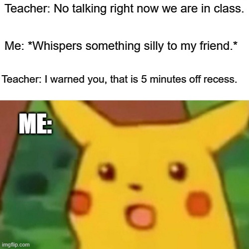 Surprised Pikachu | Teacher: No talking right now we are in class. Me: *Whispers something silly to my friend.*; Teacher: I warned you, that is 5 minutes off recess. ME: | image tagged in memes,surprised pikachu | made w/ Imgflip meme maker