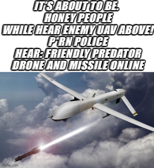 drone strikes | IT’S ABOUT TO BE. 
HONEY PEOPLE WHILE HEAR ENEMY UAV ABOVE!
P*RN POLICE HEAR: FRIENDLY PREDATOR DRONE AND MISSILE ONLINE | image tagged in drone strikes | made w/ Imgflip meme maker