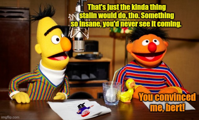 Bert And Ernie Radio | That's just the kinda thing stalin would do, tho. Something so insane, you'd never see it coming. You convinced me, bert! | image tagged in bert and ernie radio | made w/ Imgflip meme maker