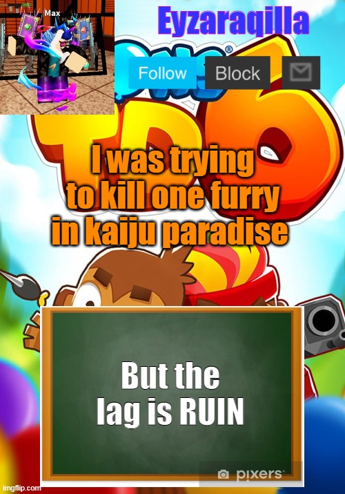 Eyzaraqilla's template | I was trying to kill one furry in kaiju paradise; But the lag is RUIN | image tagged in eyzaraqilla's template | made w/ Imgflip meme maker