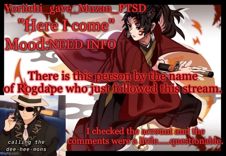 Should we keep an eye on them? | NEED INFO; There is this person by the name of Rogdape who just followed this stream. I checked the account and the comments were a little.....questionable. | image tagged in yoriichi_gave_muzan_ptsd's template | made w/ Imgflip meme maker