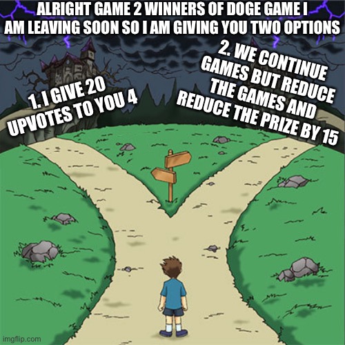 two path | ALRIGHT GAME 2 WINNERS OF DOGE GAME I AM LEAVING SOON SO I AM GIVING YOU TWO OPTIONS; 2. WE CONTINUE GAMES BUT REDUCE THE GAMES AND REDUCE THE PRIZE BY 15; 1. I GIVE 20 UPVOTES TO YOU 4 | image tagged in two path | made w/ Imgflip meme maker