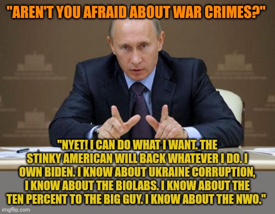 Putin OWNS corrupt Biden. When you are that corrupt, you have no power when you moralize. Putin just laughs because he knows. | "AREN'T YOU AFRAID ABOUT WAR CRIMES?"; "NYET! I CAN DO WHAT I WANT. THE STINKY AMERICAN WILL BACK WHATEVER I DO. I OWN BIDEN. I KNOW ABOUT UKRAINE CORRUPTION, I KNOW ABOUT THE BIOLABS. I KNOW ABOUT THE TEN PERCENT TO THE BIG GUY. I KNOW ABOUT THE NWO." | image tagged in memes,vladimir putin | made w/ Imgflip meme maker