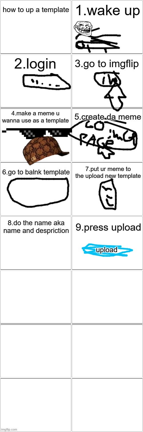 how? | how to up a template; 1.wake up; 2.login; 3.go to imgflip; 4.make a meme u wanna use as a template; 5.create da meme; 6.go to balnk template; 7.put ur meme to the upload new template; 8.do the name aka name and despriction; 9.press upload; upload | image tagged in blank comic panel 2x8 | made w/ Imgflip meme maker