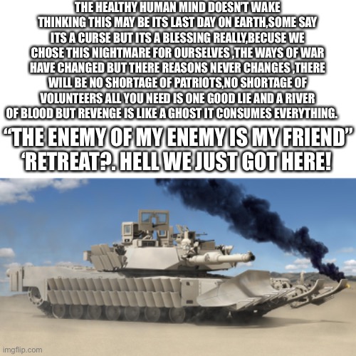 THE HEALTHY HUMAN MIND DOESN’T WAKE THINKING THIS MAY BE ITS LAST DAY ON EARTH,SOME SAY ITS A CURSE BUT ITS A BLESSING REALLY,BECUSE WE CHOSE THIS NIGHTMARE FOR OURSELVES ,THE WAYS OF WAR HAVE CHANGED BUT THERE REASONS NEVER CHANGES ,THERE WILL BE NO SHORTAGE OF PATRIOTS,NO SHORTAGE OF VOLUNTEERS ALL YOU NEED IS ONE GOOD LIE AND A RIVER OF BLOOD BUT REVENGE IS LIKE A GHOST IT CONSUMES EVERYTHING. “THE ENEMY OF MY ENEMY IS MY FRIEND”
‘RETREAT?. HELL WE JUST GOT HERE! | image tagged in a bunch of words,m1a2 abrams | made w/ Imgflip meme maker