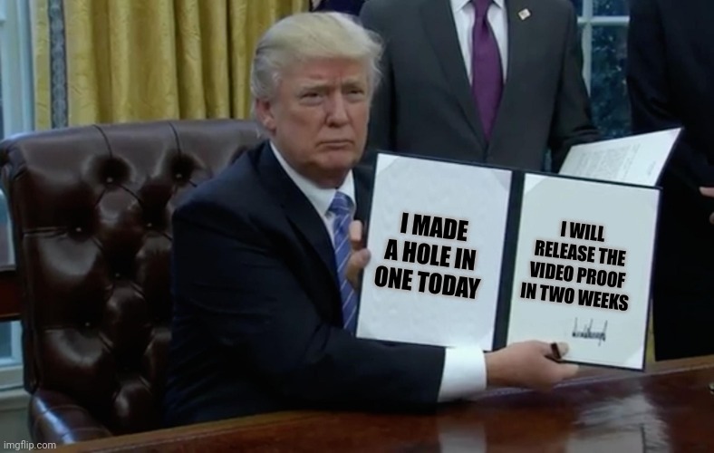 All that practice during his presidency paid off after all | I WILL RELEASE THE VIDEO PROOF IN TWO WEEKS; I MADE A HOLE IN ONE TODAY | image tagged in executive order trump | made w/ Imgflip meme maker