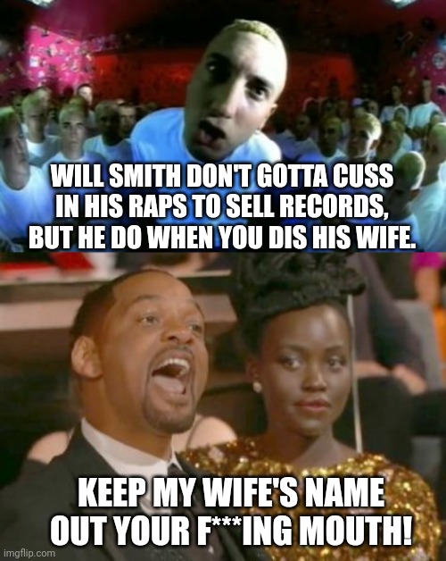 Eminem On Will Smith Cussing | WILL SMITH DON'T GOTTA CUSS IN HIS RAPS TO SELL RECORDS, BUT HE DO WHEN YOU DIS HIS WIFE. KEEP MY WIFE'S NAME OUT YOUR F***ING MOUTH! | image tagged in eminem,slim shady,will smith,chris rock,oscars,academy awards | made w/ Imgflip meme maker