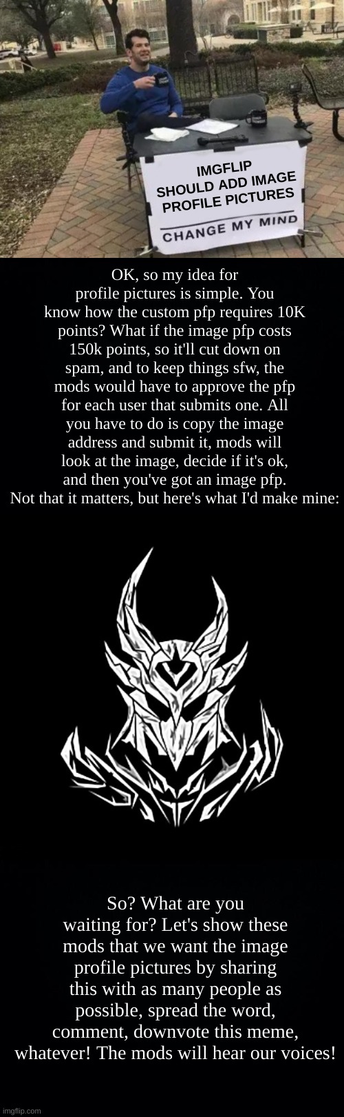 Image Profile Pictures! Are you with me, or against me? | IMGFLIP SHOULD ADD IMAGE PROFILE PICTURES; OK, so my idea for profile pictures is simple. You know how the custom pfp requires 10K points? What if the image pfp costs 150k points, so it'll cut down on spam, and to keep things sfw, the mods would have to approve the pfp for each user that submits one. All you have to do is copy the image address and submit it, mods will look at the image, decide if it's ok, and then you've got an image pfp. Not that it matters, but here's what I'd make mine:; So? What are you waiting for? Let's show these mods that we want the image profile pictures by sharing this with as many people as possible, spread the word, comment, downvote this meme, whatever! The mods will hear our voices! | image tagged in memes,change my mind,black background | made w/ Imgflip meme maker