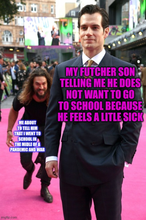 Jason Momoa Henry Cavill Meme | MY FUTCHER SON TELLING ME HE DOES NOT WANT TO GO TO SCHOOL BECAUSE HE FEELS A LITLE SICK; ME ABOUT TO TELL HIM THAT I WENT TO SCHOOL IN THE MIDLE OF A PANDEMIC AND WAR | image tagged in jason momoa henry cavill meme | made w/ Imgflip meme maker