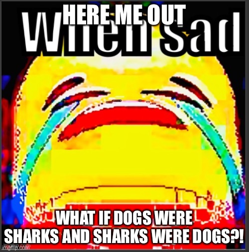 Like dogs have little shark tails and sharks have 4 legs | HERE ME OUT; WHAT IF DOGS WERE SHARKS AND SHARKS WERE DOGS?! | image tagged in when sad | made w/ Imgflip meme maker