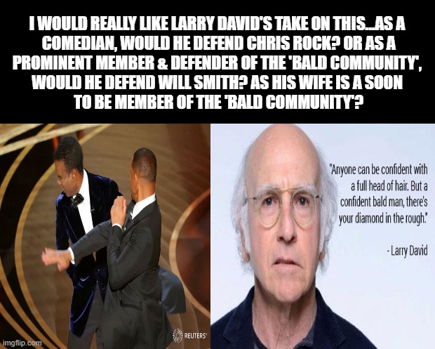 LARRY DAVID, BALDNESS & THE OSCARS | I WOULD REALLY LIKE LARRY DAVID'S TAKE ON THIS...AS A
 COMEDIAN, WOULD HE DEFEND CHRIS ROCK? OR AS A
 PROMINENT MEMBER & DEFENDER OF THE 'BALD COMMUNITY', 
WOULD HE DEFEND WILL SMITH? AS HIS WIFE IS A SOON
 TO BE MEMBER OF THE 'BALD COMMUNITY'? | image tagged in larry david,oscars,will smith,chris rock,baldness,bald | made w/ Imgflip meme maker