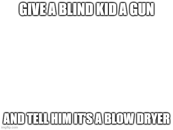 Blank White Template | GIVE A BLIND KID A GUN; AND TELL HIM IT'S A BLOW DRYER | image tagged in blank white template | made w/ Imgflip meme maker