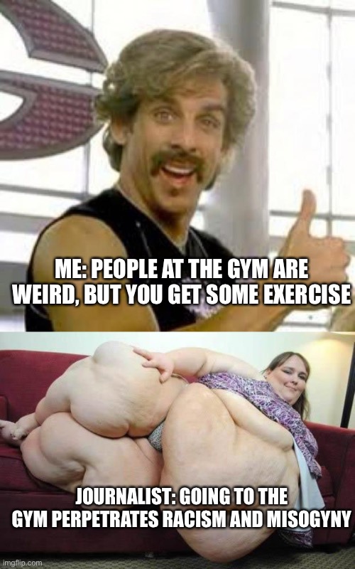 Mental Gym | ME: PEOPLE AT THE GYM ARE WEIRD, BUT YOU GET SOME EXERCISE; JOURNALIST: GOING TO THE GYM PERPETRATES RACISM AND MISOGYNY | image tagged in globo gym,fat girl | made w/ Imgflip meme maker